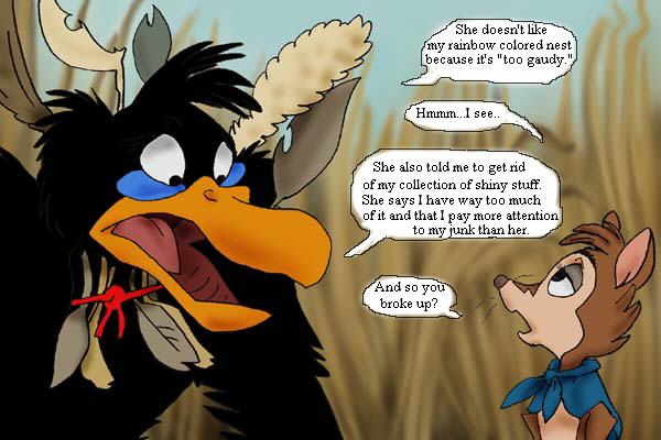 Jeremy: She doesn't like my rainbow-colored nest because it's 'too gaudy.' - Mrs. Brisby: Hmm... I see. - Jeremy: She also told me to get rid of my collection of shiny stuff. She says I have way too much of it and that I pay more attention to my junk than her. - Mrs. Brisby: And so you broke up?